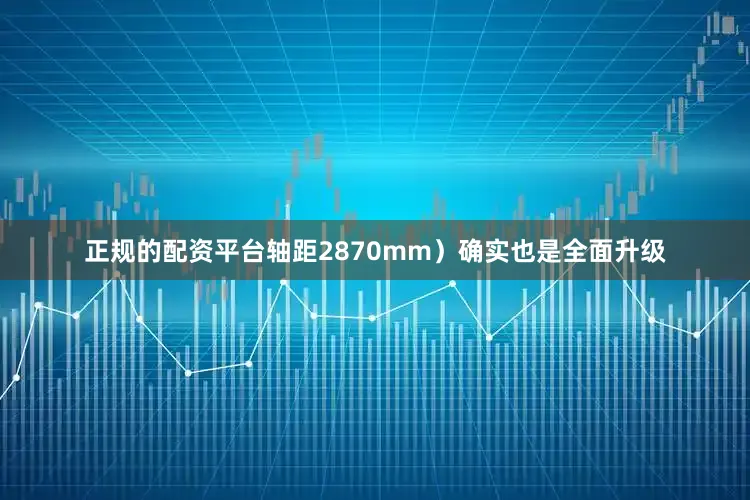 正规的配资平台轴距2870mm）确实也是全面升级
