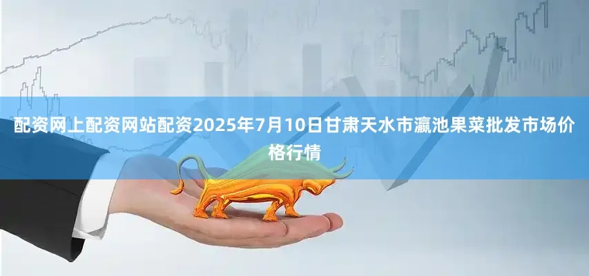 配资网上配资网站配资2025年7月10日甘肃天水市瀛池果菜批发市场价格行情