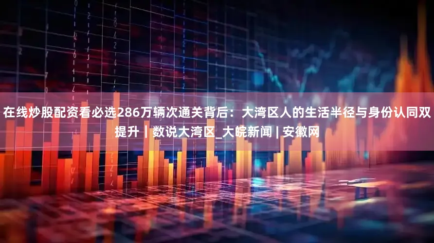 在线炒股配资看必选286万辆次通关背后：大湾区人的生活半径与身份认同双提升｜数说大湾区_大皖新闻 | 安徽网