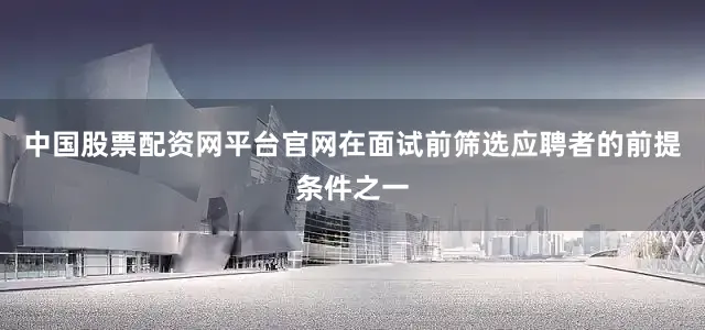 中国股票配资网平台官网在面试前筛选应聘者的前提条件之一