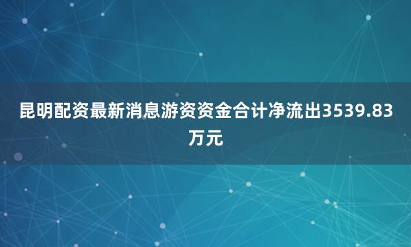 昆明配资最新消息游资资金合计净流出3539.83万元