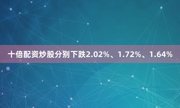 十倍配资炒股分别下跌2.02%、1.72%、1.64%