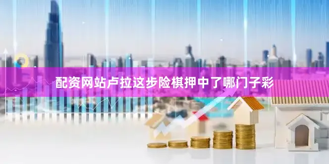 配资网站卢拉这步险棋押中了哪门子彩