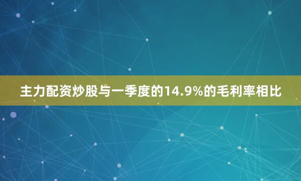 主力配资炒股与一季度的14.9%的毛利率相比