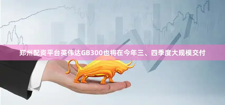 郑州配资平台英伟达GB300也将在今年三、四季度大规模交付